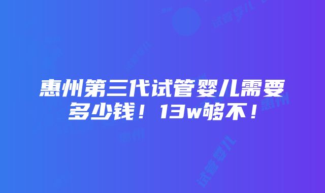 惠州第三代试管婴儿需要多少钱！13w够不！