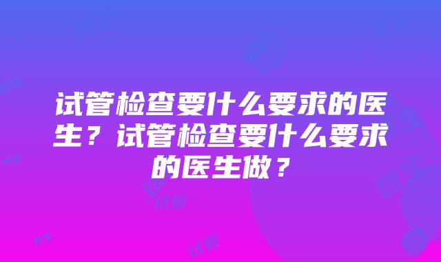 试管检查要什么要求的医生？试管检查要什么要求的医生做？