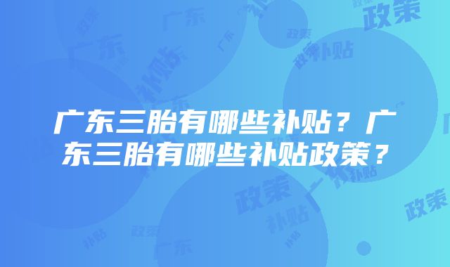 广东三胎有哪些补贴？广东三胎有哪些补贴政策？