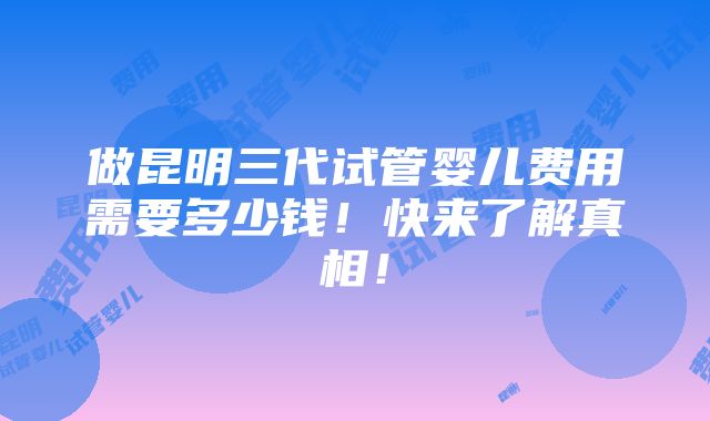 做昆明三代试管婴儿费用需要多少钱！快来了解真相！