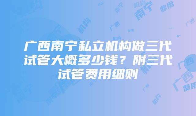 广西南宁私立机构做三代试管大概多少钱？附三代试管费用细则