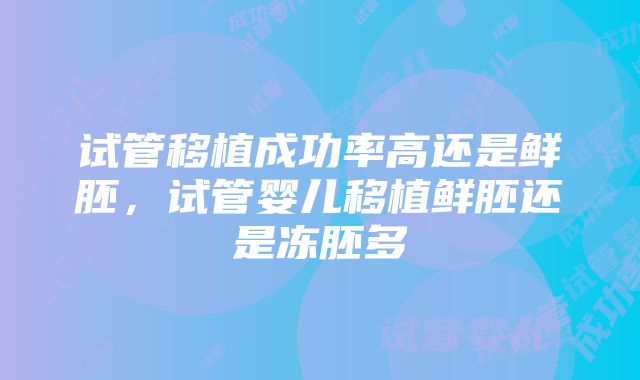 试管移植成功率高还是鲜胚，试管婴儿移植鲜胚还是冻胚多