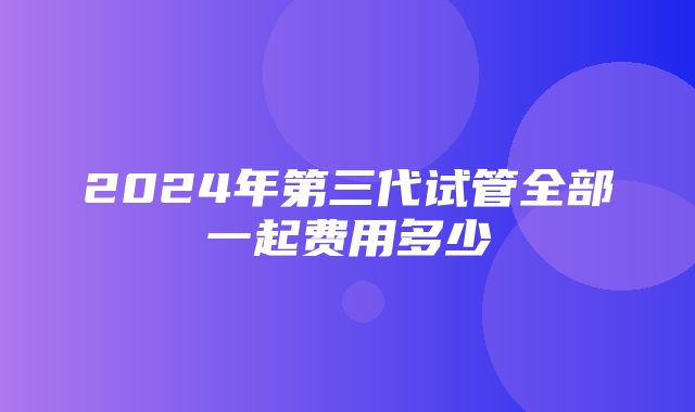 2024年第三代试管全部一起费用多少