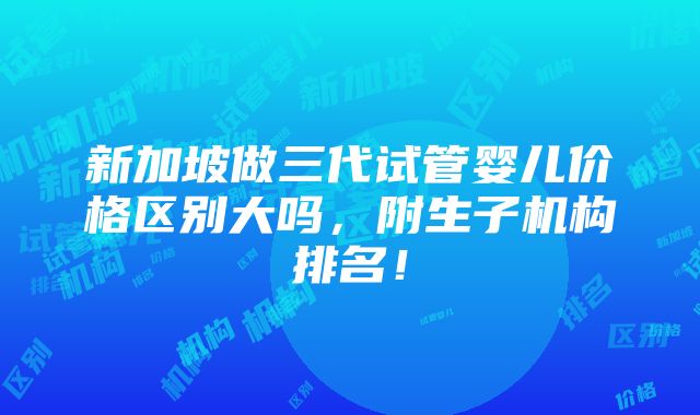 新加坡做三代试管婴儿价格区别大吗，附生子机构排名！