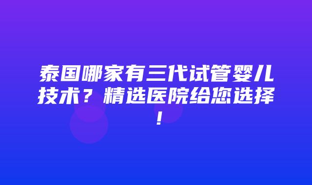 泰国哪家有三代试管婴儿技术？精选医院给您选择！