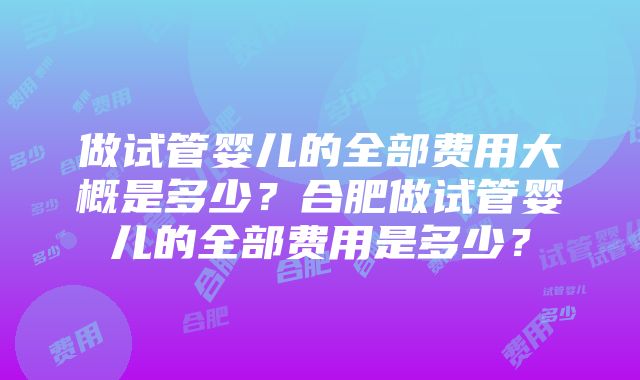 做试管婴儿的全部费用大概是多少？合肥做试管婴儿的全部费用是多少？