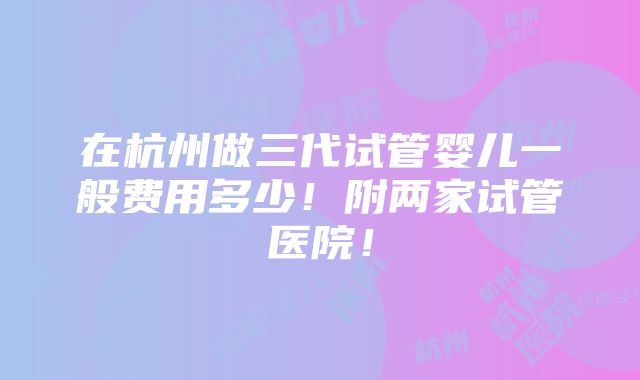 在杭州做三代试管婴儿一般费用多少！附两家试管医院！