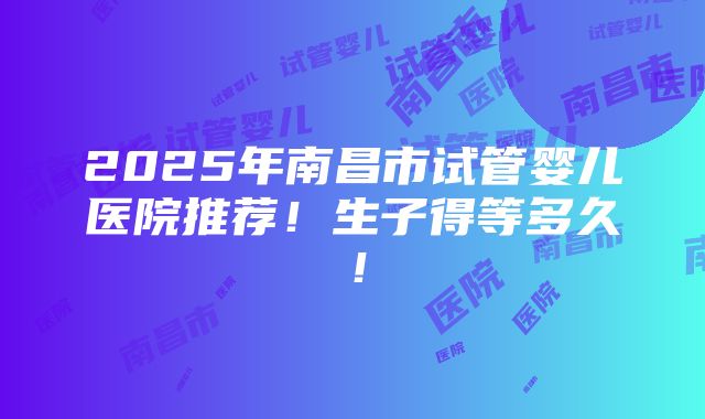 2025年南昌市试管婴儿医院推荐！生子得等多久！