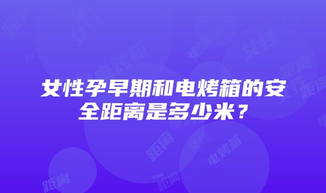 女性孕早期和电烤箱的安全距离是多少米？