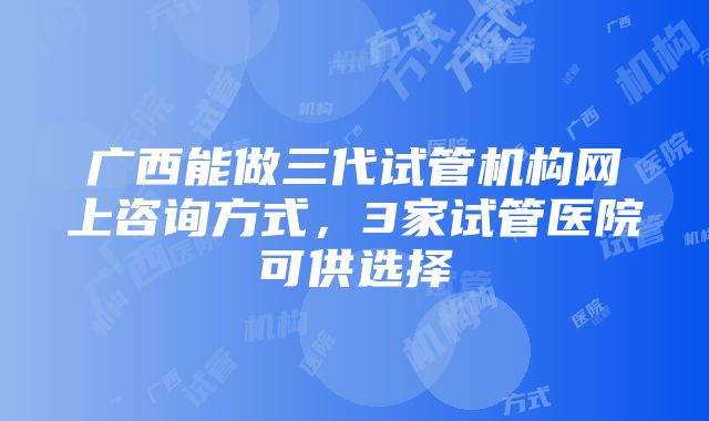 广西能做三代试管机构网上咨询方式，3家试管医院可供选择