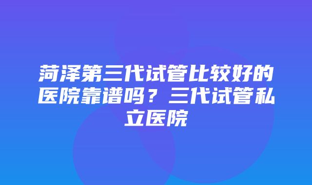 菏泽第三代试管比较好的医院靠谱吗？三代试管私立医院