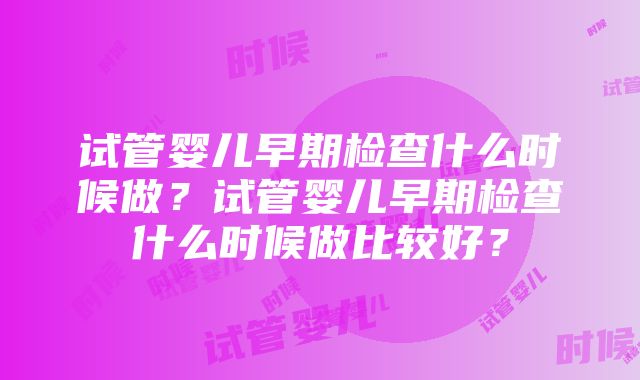 试管婴儿早期检查什么时候做？试管婴儿早期检查什么时候做比较好？