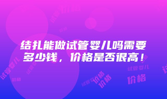 结扎能做试管婴儿吗需要多少钱，价格是否很高！