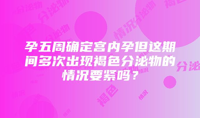 孕五周确定宫内孕但这期间多次出现褐色分泌物的情况要紧吗？