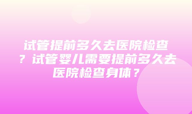 试管提前多久去医院检查？试管婴儿需要提前多久去医院检查身体？