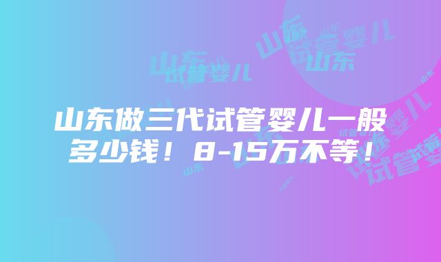 山东做三代试管婴儿一般多少钱！8-15万不等！