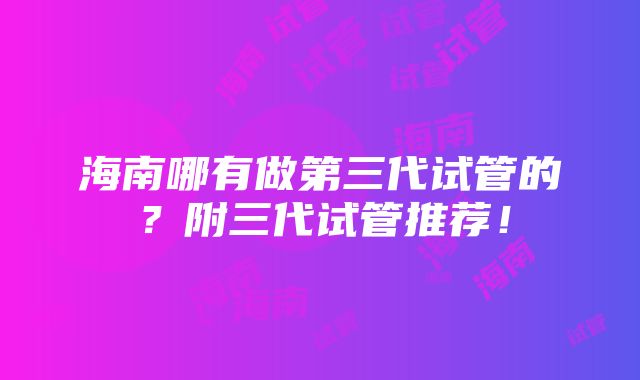 海南哪有做第三代试管的？附三代试管推荐！