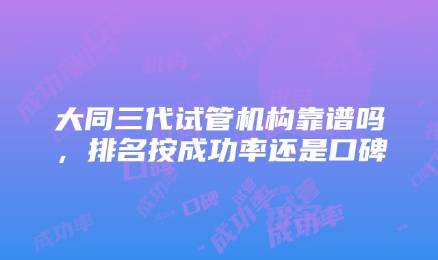 大同三代试管机构靠谱吗，排名按成功率还是口碑