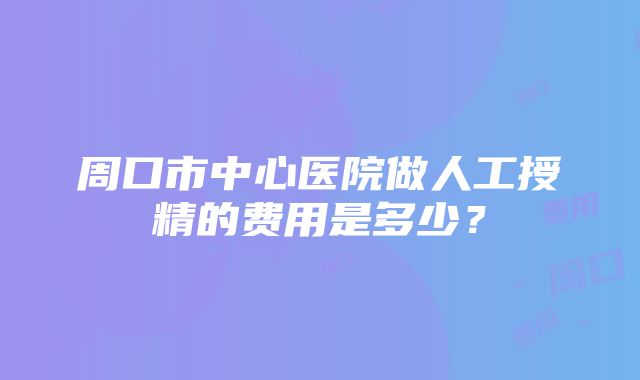 周口市中心医院做人工授精的费用是多少？