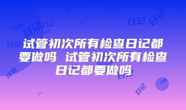 试管初次所有检查日记都要做吗 试管初次所有检查日记都要做吗