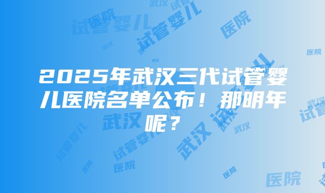 2025年武汉三代试管婴儿医院名单公布！那明年呢？