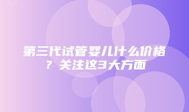 第三代试管婴儿什么价格？关注这3大方面