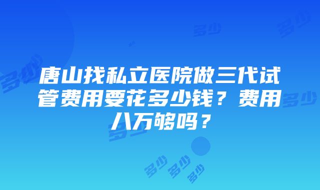 唐山找私立医院做三代试管费用要花多少钱？费用八万够吗？