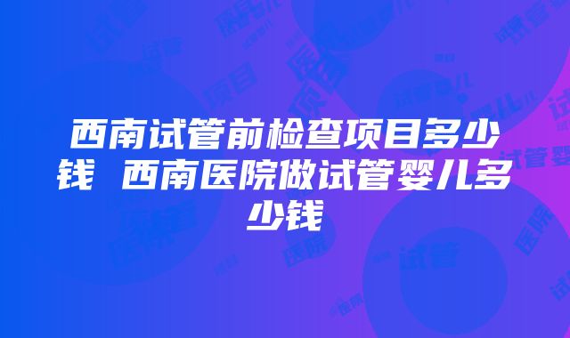 西南试管前检查项目多少钱 西南医院做试管婴儿多少钱