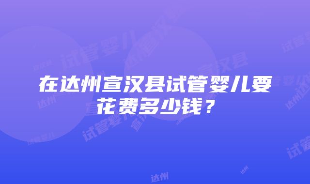 在达州宣汉县试管婴儿要花费多少钱？