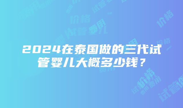 2024在泰国做的三代试管婴儿大概多少钱？