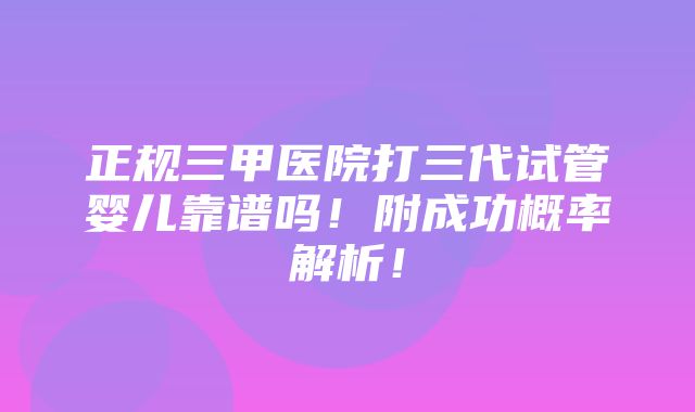 正规三甲医院打三代试管婴儿靠谱吗！附成功概率解析！