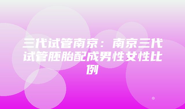 三代试管南京：南京三代试管胚胎配成男性女性比例