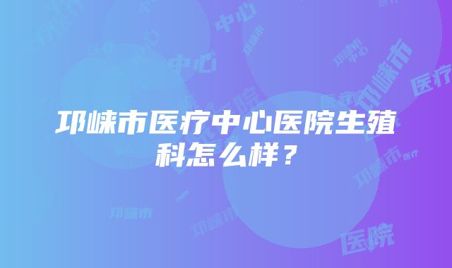 邛崃市医疗中心医院生殖科怎么样？