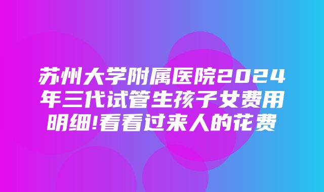 苏州大学附属医院2024年三代试管生孩子女费用明细!看看过来人的花费