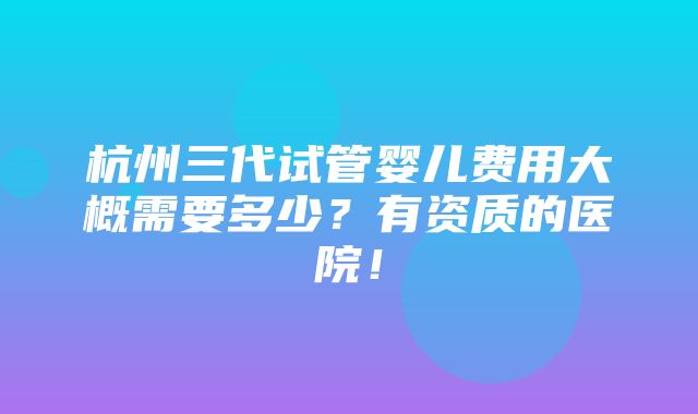 杭州三代试管婴儿费用大概需要多少？有资质的医院！