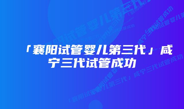 「襄阳试管婴儿第三代」咸宁三代试管成功