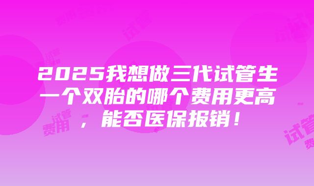 2025我想做三代试管生一个双胎的哪个费用更高，能否医保报销！