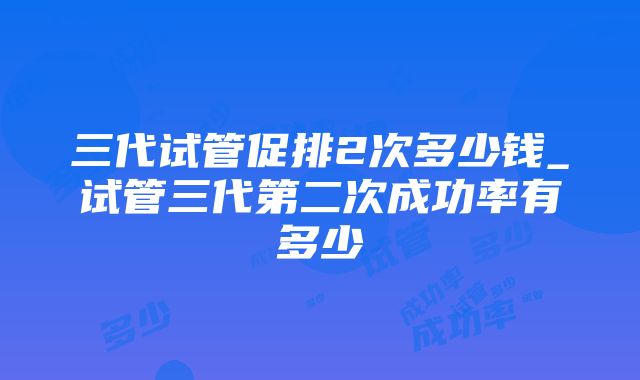 三代试管促排2次多少钱_试管三代第二次成功率有多少