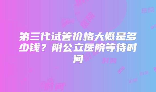 第三代试管价格大概是多少钱？附公立医院等待时间