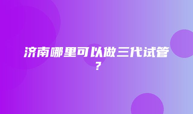 济南哪里可以做三代试管？