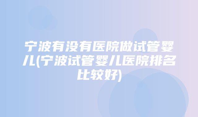 宁波有没有医院做试管婴儿(宁波试管婴儿医院排名比较好)