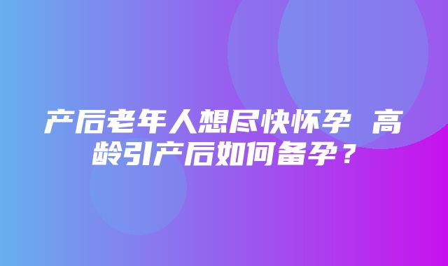 产后老年人想尽快怀孕 高龄引产后如何备孕？