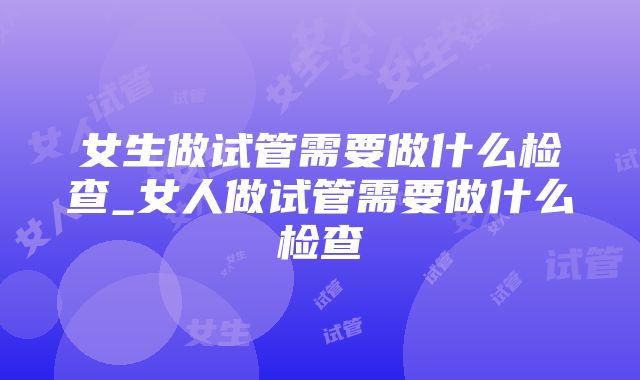 女生做试管需要做什么检查_女人做试管需要做什么检查