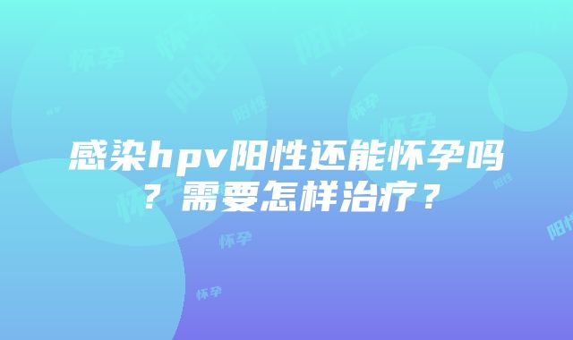 感染hpv阳性还能怀孕吗？需要怎样治疗？