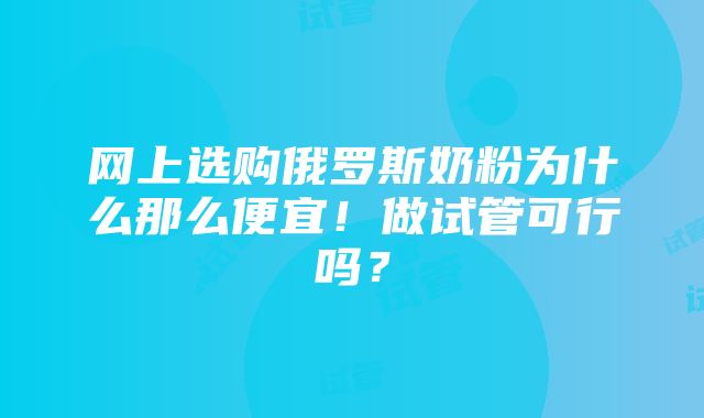 网上选购俄罗斯奶粉为什么那么便宜！做试管可行吗？