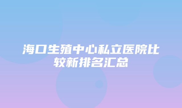 海口生殖中心私立医院比较新排名汇总