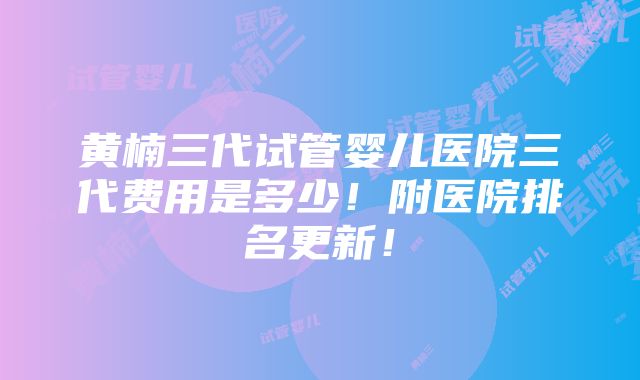 黄楠三代试管婴儿医院三代费用是多少！附医院排名更新！