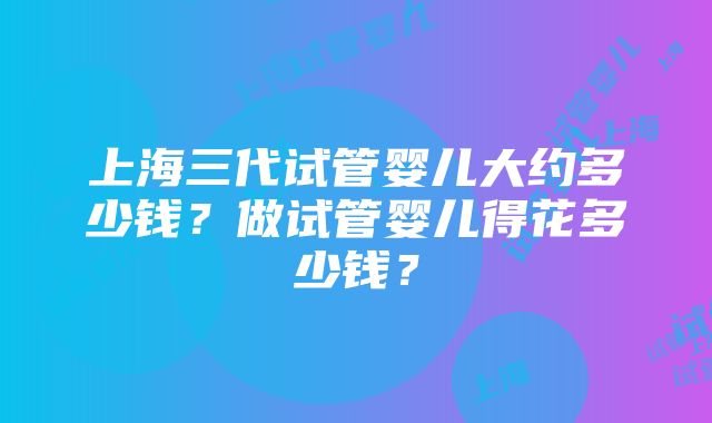 上海三代试管婴儿大约多少钱？做试管婴儿得花多少钱？