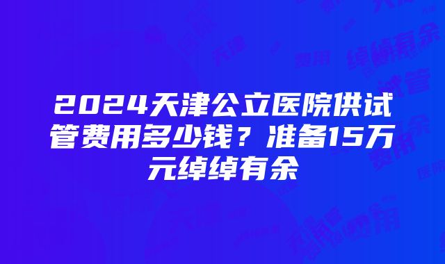 2024天津公立医院供试管费用多少钱？准备15万元绰绰有余