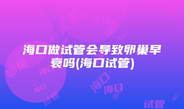 海口做试管会导致卵巢早衰吗(海口试管)